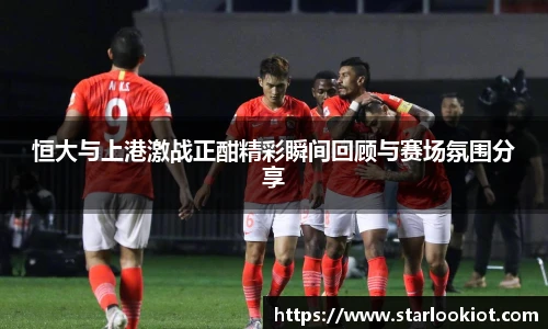 恒大与上港激战正酣精彩瞬间回顾与赛场氛围分享